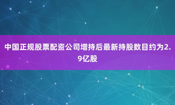 中国正规股票配资公司增持后最新持股数目约为2.9亿股
