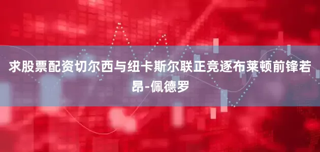 求股票配资切尔西与纽卡斯尔联正竞逐布莱顿前锋若昂-佩德罗