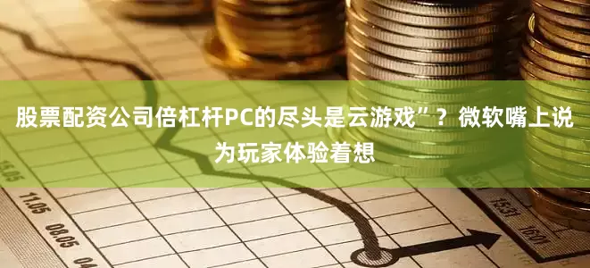 股票配资公司倍杠杆PC的尽头是云游戏”？微软嘴上说为玩家体验着想