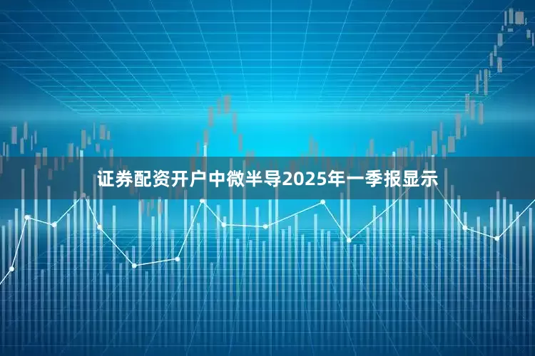 证券配资开户中微半导2025年一季报显示