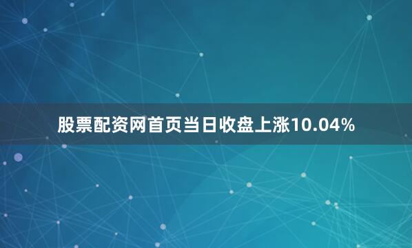股票配资网首页当日收盘上涨10.04%