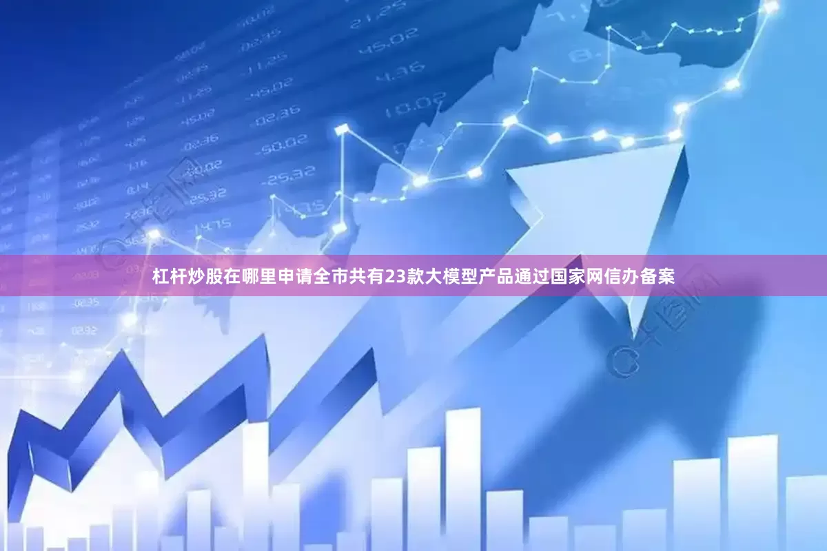 杠杆炒股在哪里申请全市共有23款大模型产品通过国家网信办备案