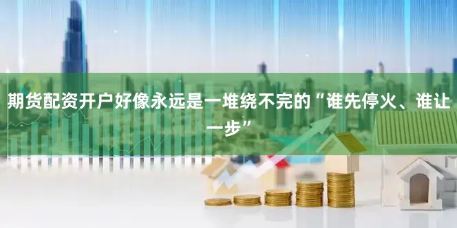 期货配资开户好像永远是一堆绕不完的“谁先停火、谁让一步”