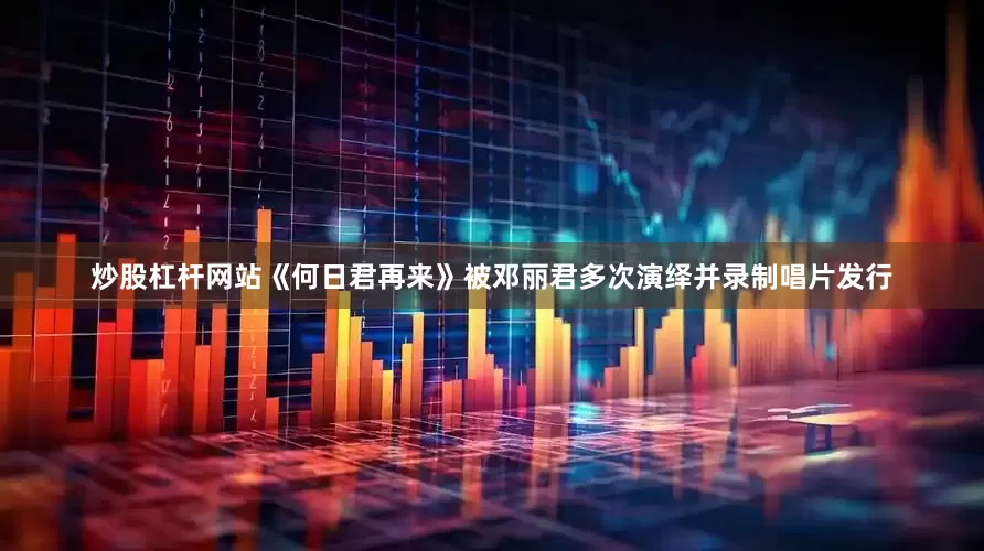 炒股杠杆网站《何日君再来》被邓丽君多次演绎并录制唱片发行